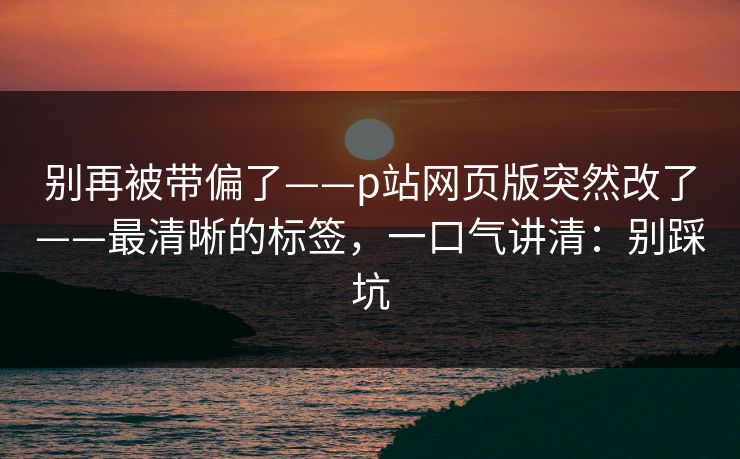 别再被带偏了——p站网页版突然改了——最清晰的标签,一口气讲清:别踩坑 别再被带偏了——p站网页版突然改了——最清晰的标签,一口气讲清:别踩坑