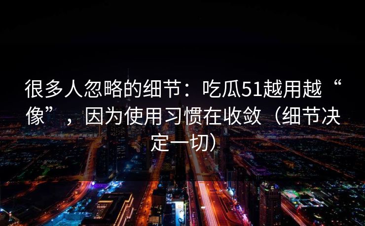 很多人忽略的细节:吃瓜51越用越“像”,因为使用习惯在收敛(细节决定一切) 很多人忽略的细节:吃瓜51越用越“像”,因为使用习惯在收敛(细节决定一切)
