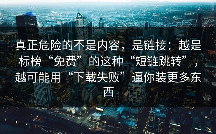真正危险的不是内容，是链接：越是标榜“免费”的这种“短链跳转”，越可能用“下载失败”逼你装更多东西