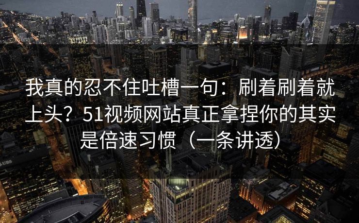 我真的忍不住吐槽一句:刷着刷着就上头?51视频网站真正拿捏你的其实是倍速习惯(一条讲透) 我真的忍不住吐槽一句:刷着刷着就上头?51视频网站真正拿捏你的其实是倍速习惯(一条讲透)