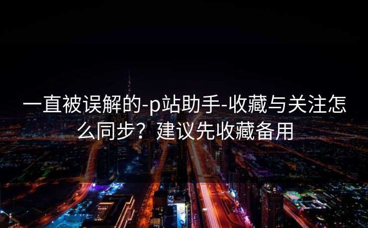 一直被误解的-p站助手-收藏与关注怎么同步？建议先收藏备用