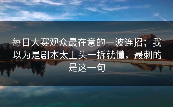 每日大赛观众最在意的一波连招；我以为是剧本太上头一拆就懂，最刺的是这一句