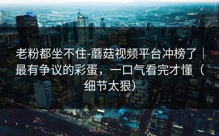 老粉都坐不住-蘑菇视频平台冲榜了｜最有争议的彩蛋，一口气看完才懂（细节太狠）