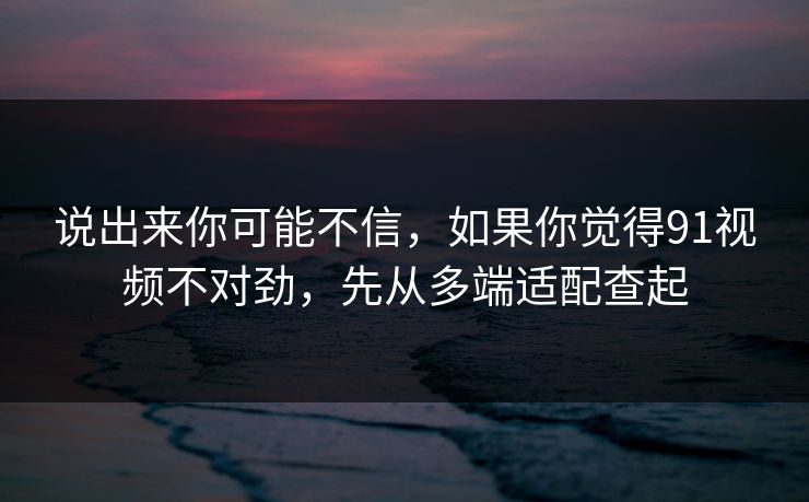 说出来你可能不信,如果你觉得91视频不对劲,先从多端适配查起 说出来你可能不信,如果你觉得91视频不对劲,先从多端适配查起