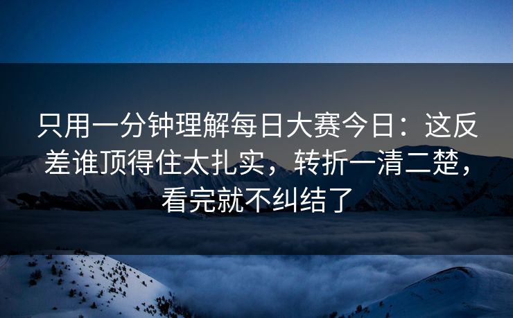 只用一分钟理解每日大赛今日：这反差谁顶得住太扎实，转折一清二楚，看完就不纠结了
