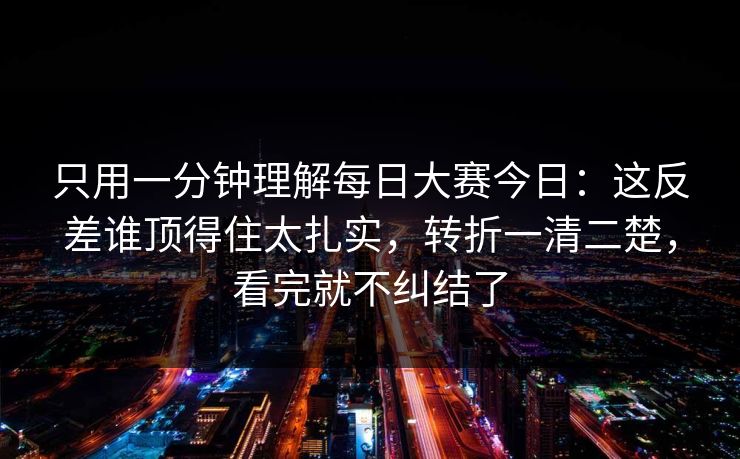 只用一分钟理解每日大赛今日：这反差谁顶得住太扎实，转折一清二楚，看完就不纠结了