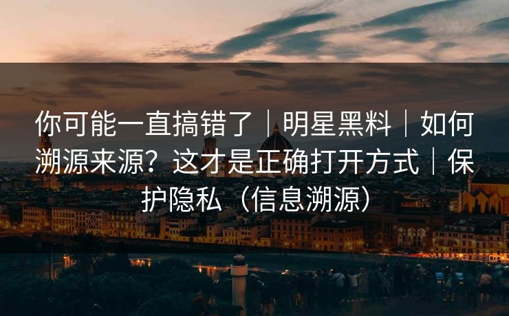 你可能一直搞错了｜明星黑料｜如何溯源来源？这才是正确打开方式｜保护隐私（信息溯源）