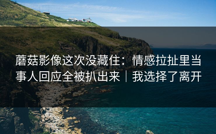 蘑菇影像这次没藏住：情感拉扯里当事人回应全被扒出来｜我选择了离开