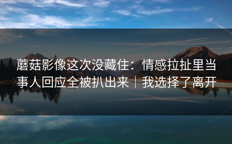 蘑菇影像这次没藏住：情感拉扯里当事人回应全被扒出来｜我选择了离开