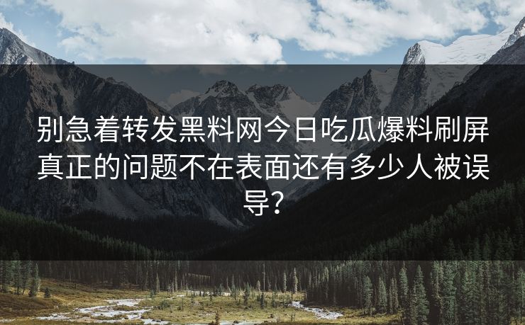 别急着转发黑料网今日吃瓜爆料刷屏真正的问题不在表面还有多少人被误导？