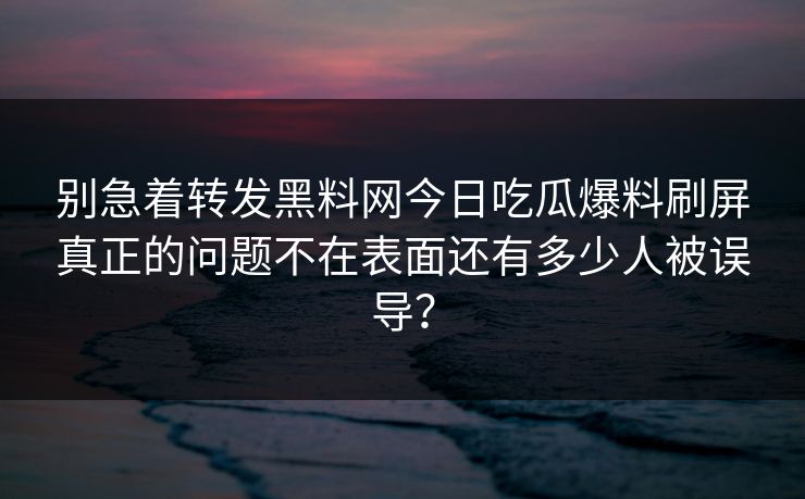 别急着转发黑料网今日吃瓜爆料刷屏真正的问题不在表面还有多少人被误导？