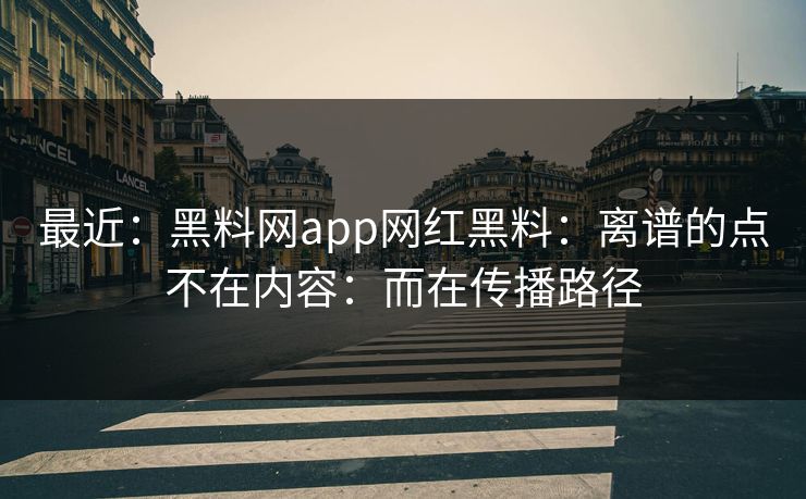 最近：黑料网app网红黑料：离谱的点不在内容：而在传播路径