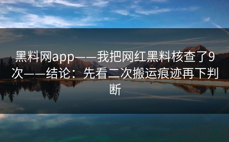 黑料网app——我把网红黑料核查了9次——结论：先看二次搬运痕迹再下判断