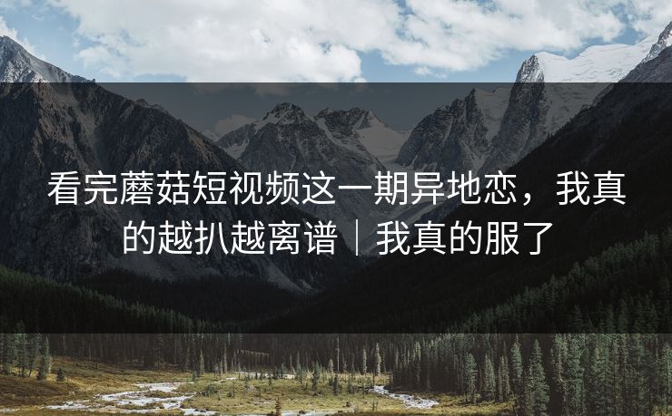 看完蘑菇短视频这一期异地恋，我真的越扒越离谱｜我真的服了