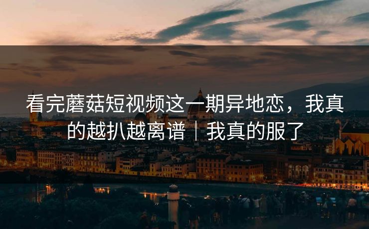 看完蘑菇短视频这一期异地恋，我真的越扒越离谱｜我真的服了