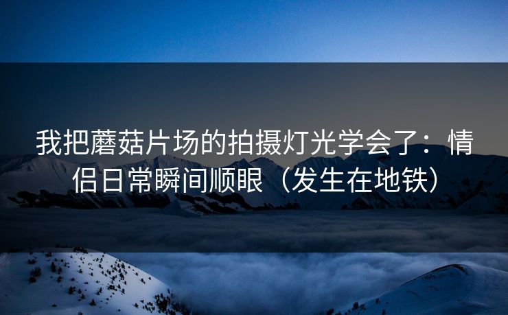 我把蘑菇片场的拍摄灯光学会了:情侣日常瞬间顺眼(发生在地铁) 我把蘑菇片场的拍摄灯光学会了:情侣日常瞬间顺眼(发生在地铁)