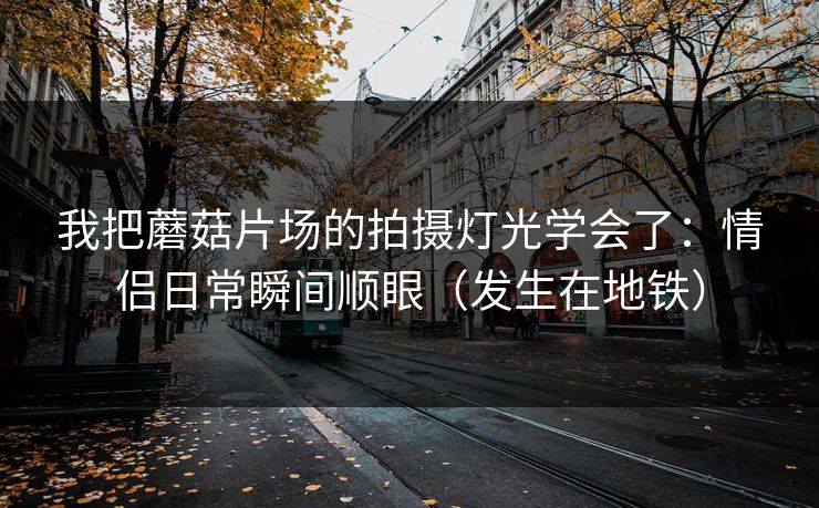 我把蘑菇片场的拍摄灯光学会了:情侣日常瞬间顺眼(发生在地铁) 我把蘑菇片场的拍摄灯光学会了:情侣日常瞬间顺眼(发生在地铁)