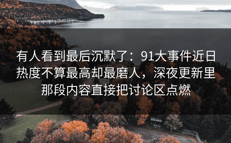 有人看到最后沉默了:91大事件近日热度不算最高却最磨人,深夜更新里那段内容直接把讨论区点燃 有人看到最后沉默了:91大事件近日热度不算最高却最磨人,深夜更新里那段内容直接把讨论区点燃