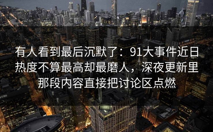 有人看到最后沉默了:91大事件近日热度不算最高却最磨人,深夜更新里那段内容直接把讨论区点燃 有人看到最后沉默了:91大事件近日热度不算最高却最磨人,深夜更新里那段内容直接把讨论区点燃