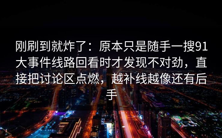 刚刷到就炸了：原本只是随手一搜91大事件线路回看时才发现不对劲，直接把讨论区点燃，越补线越像还有后手