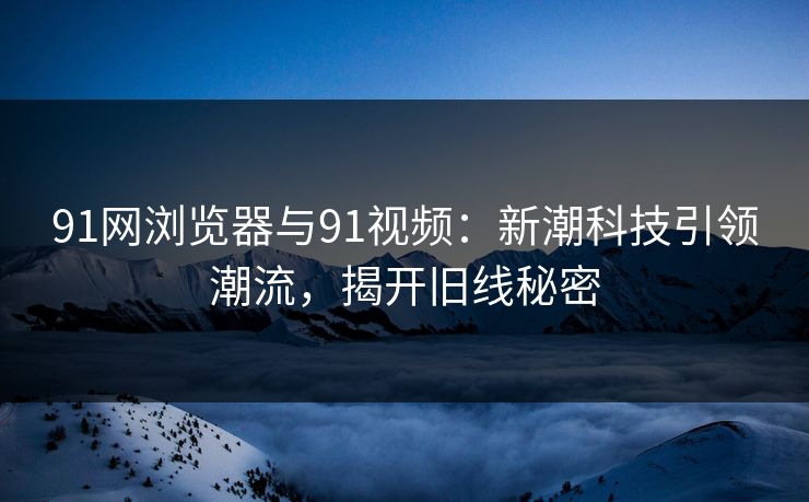 91网浏览器与91视频:新潮科技引领潮流,揭开旧线秘密