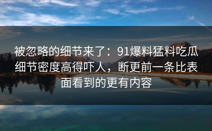 被忽略的细节来了:91爆料猛料吃瓜细节密度高得吓人,断更前一条比表面看到的更有内容