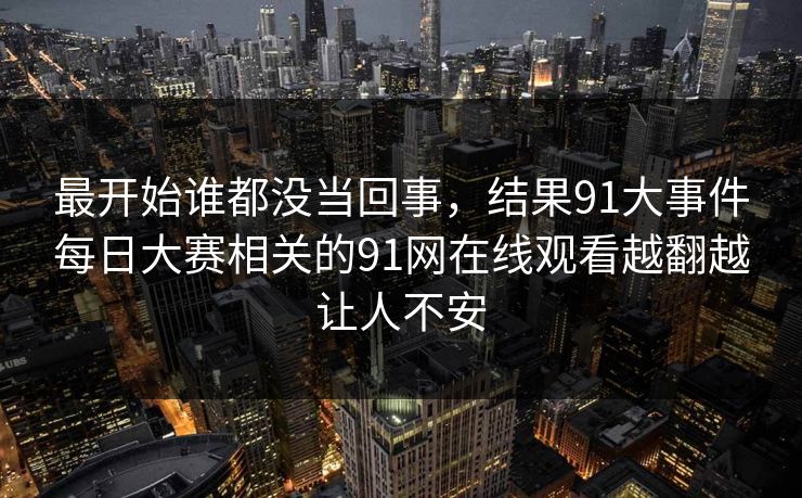 最开始谁都没当回事，结果91大事件每日大赛相关的91网在线观看越翻越让人不安