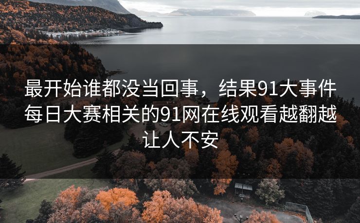 最开始谁都没当回事，结果91大事件每日大赛相关的91网在线观看越翻越让人不安