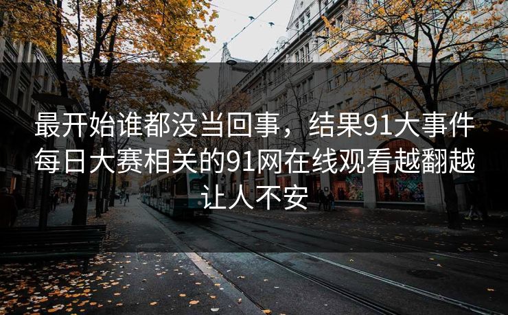 最开始谁都没当回事，结果91大事件每日大赛相关的91网在线观看越翻越让人不安